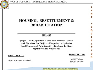 FACULTY OF ARCHITECTURE AND PLANNING, AKTU
HOUSING, RESETTLEMENT & REHABILITATION
HOUSING , RESETTLEMENT &
REHABILITATION
MPL-105
(Topic –Land Acquisition Models And Practices In India
And Elsewhere For Projects . Compulsory Acquisition
Land Sharing And Adjustment Models, Land Pooling ,
Negotiated Land Acquisition)
SUBMITTED TO:
PROF. MAHIMA THUSSU
SUBMITTED BY:
ANJU YADAV
POOJA YADAV
 