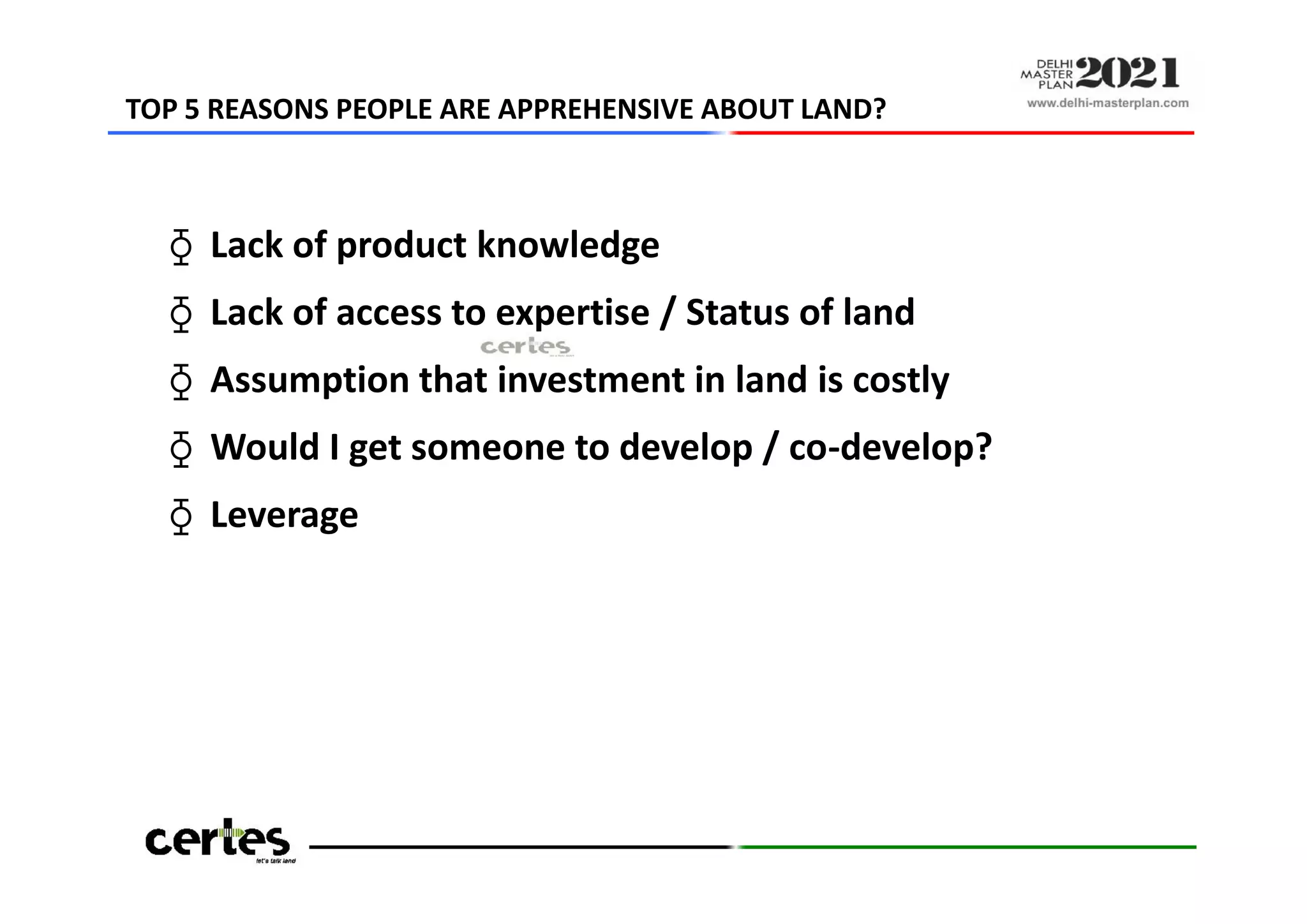 ⧲ Lack of product knowledge
⧲ Lack of access to expertise / Status of land
⧲ Assumption that investment in land is costly
⧲ Would I get someone to develop / co-develop?
⧲ Leverage
TOP 5 REASONS PEOPLE ARE APPREHENSIVE ABOUT LAND?
⧲ Lack of product knowledge
⧲ Lack of access to expertise / Status of land
⧲ Assumption that investment in land is costly
⧲ Would I get someone to develop / co-develop?
⧲ Leverage
Source: CERTES research amongst TA investor community in Delhi NCR
 