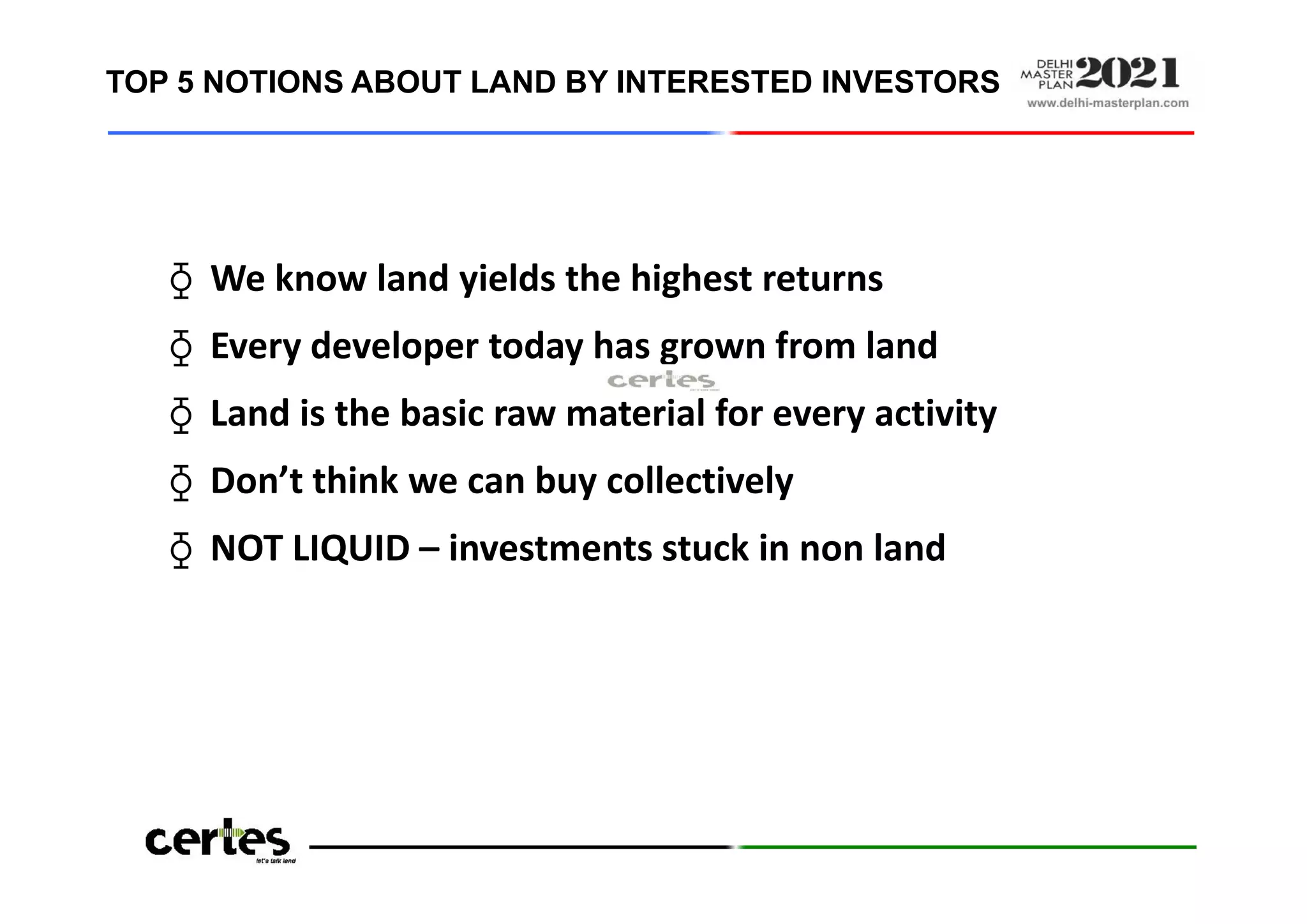 TOP 5 NOTIONS ABOUT LAND BY INTERESTED INVESTORS
⧲ We know land yields the highest returns
⧲ Every developer today has grown from land
⧲ Land is the basic raw material for every activity
⧲ Don’t think we can buy collectively
⧲ NOT LIQUID – investments stuck in non land
⧲ We know land yields the highest returns
⧲ Every developer today has grown from land
⧲ Land is the basic raw material for every activity
⧲ Don’t think we can buy collectively
⧲ NOT LIQUID – investments stuck in non land
Source: CERTES research amongst TA investor community in Delhi NCR
 