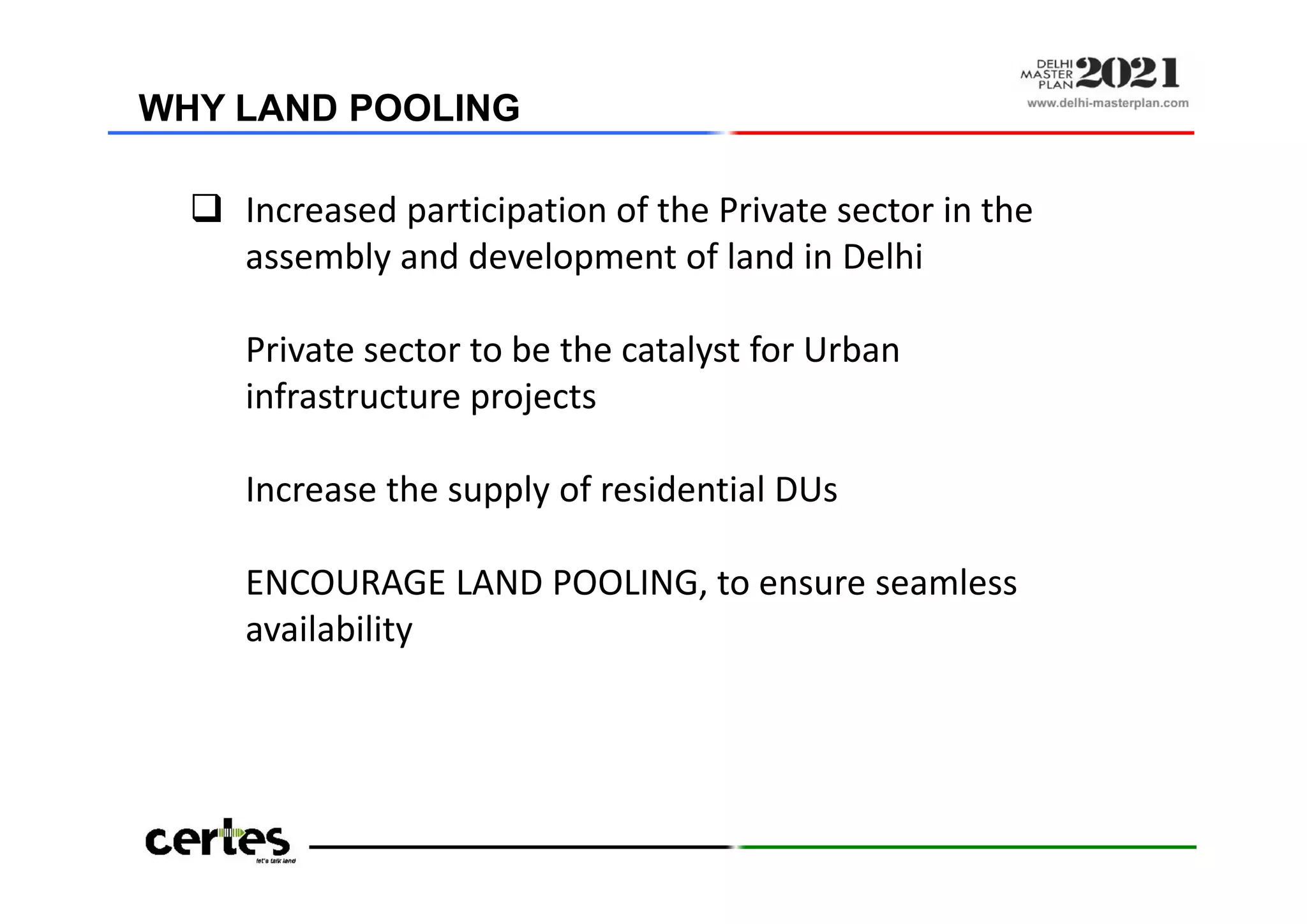  Increased participation of the Private sector in the
assembly and development of land in Delhi
Private sector to be the catalyst for Urban
infrastructure projects
Increase the supply of residential DUs
ENCOURAGE LAND POOLING, to ensure seamless
availability
WHY LAND POOLING
 Increased participation of the Private sector in the
assembly and development of land in Delhi
Private sector to be the catalyst for Urban
infrastructure projects
Increase the supply of residential DUs
ENCOURAGE LAND POOLING, to ensure seamless
availability
 