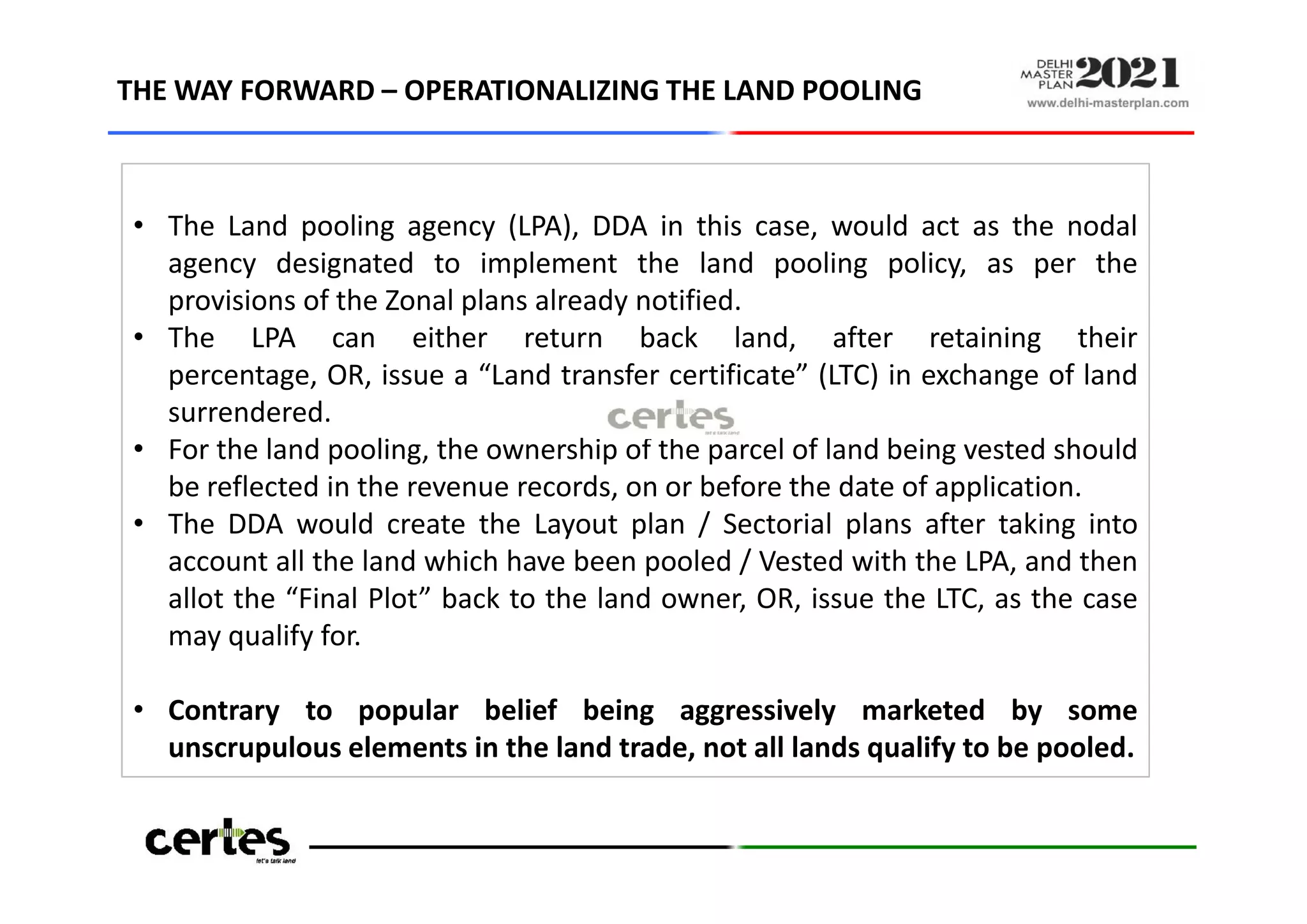 • The Land pooling agency (LPA), DDA in this case, would act as the nodal
agency designated to implement the land pooling policy, as per the
provisions of the Zonal plans already notified.
• The LPA can either return back land, after retaining their
percentage, OR, issue a “Land transfer certificate” (LTC) in exchange of land
surrendered.
• For the land pooling, the ownership of the parcel of land being vested should
be reflected in the revenue records, on or before the date of application.
• The DDA would create the Layout plan / Sectorial plans after taking into
account all the land which have been pooled / Vested with the LPA, and then
allot the “Final Plot” back to the land owner, OR, issue the LTC, as the case
may qualify for.
• Contrary to popular belief being aggressively marketed by some
unscrupulous elements in the land trade, not all lands qualify to be pooled.
THE WAY FORWARD – OPERATIONALIZING THE LAND POOLING
• The Land pooling agency (LPA), DDA in this case, would act as the nodal
agency designated to implement the land pooling policy, as per the
provisions of the Zonal plans already notified.
• The LPA can either return back land, after retaining their
percentage, OR, issue a “Land transfer certificate” (LTC) in exchange of land
surrendered.
• For the land pooling, the ownership of the parcel of land being vested should
be reflected in the revenue records, on or before the date of application.
• The DDA would create the Layout plan / Sectorial plans after taking into
account all the land which have been pooled / Vested with the LPA, and then
allot the “Final Plot” back to the land owner, OR, issue the LTC, as the case
may qualify for.
• Contrary to popular belief being aggressively marketed by some
unscrupulous elements in the land trade, not all lands qualify to be pooled.
 