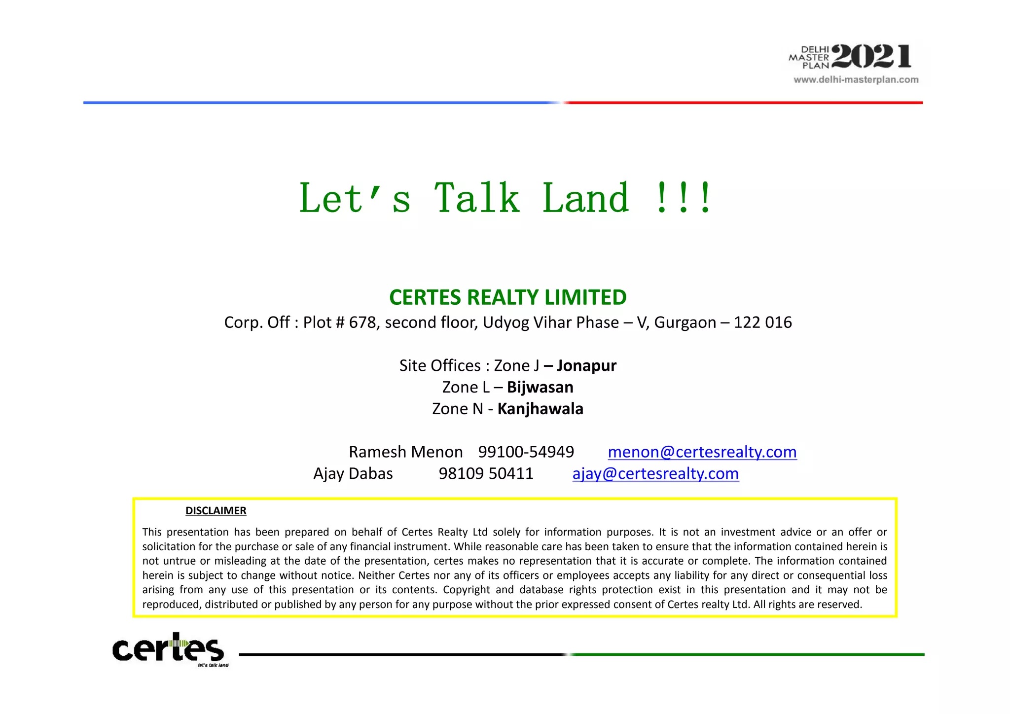 Let’s Talk Land !!!
CERTES REALTY LIMITED
Corp. Off : Plot # 678, second floor, Udyog Vihar Phase – V, Gurgaon – 122 016
Site Offices : Zone J – Jonapur
Zone L – Bijwasan
Zone N - Kanjhawala
Ramesh Menon 99100-54949 menon@certesrealty.com
Ajay Dabas 98109 50411 ajay@certesrealty.com
DISCLAIMER
This presentation has been prepared on behalf of Certes Realty Ltd solely for information purposes. It is not an investment advice or an offer or
solicitation for the purchase or sale of any financial instrument. While reasonable care has been taken to ensure that the information contained herein is
not untrue or misleading at the date of the presentation, certes makes no representation that it is accurate or complete. The information contained
herein is subject to change without notice. Neither Certes nor any of its officers or employees accepts any liability for any direct or consequential loss
arising from any use of this presentation or its contents. Copyright and database rights protection exist in this presentation and it may not be
reproduced, distributed or published by any person for any purpose without the prior expressed consent of Certes realty Ltd. All rights are reserved.
Let’s Talk Land !!!
CERTES REALTY LIMITED
Corp. Off : Plot # 678, second floor, Udyog Vihar Phase – V, Gurgaon – 122 016
Site Offices : Zone J – Jonapur
Zone L – Bijwasan
Zone N - Kanjhawala
Ramesh Menon 99100-54949 menon@certesrealty.com
Ajay Dabas 98109 50411 ajay@certesrealty.com
 