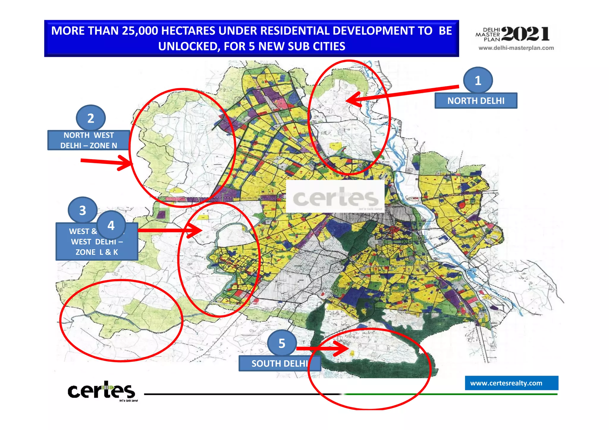 1
NORTH DELHI
2
NORTH WEST
DELHI – ZONE N
3
4
MORE THAN 25,000 HECTARES UNDER RESIDENTIAL DEVELOPMENT TO BE
UNLOCKED, FOR 5 NEW SUB CITIES
5
SOUTH DELHI
3
WEST & SOUTH
WEST DELHI –
ZONE L & K
4
www.certesrealty.com
 