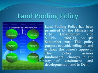 Land Pooling Policy has been
permitted by the Ministry of
Urban Development; vide
S.O.No - 2687(E), on 5th
September 2013. This policy
purpose to avoid, selling of land
without the owner’s approval.
This policy assures
fundamental changes in the
way of attainment and
development of land in Delhi.
 