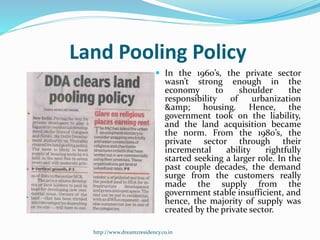 Land Pooling Policy
 In the 1960’s, the private sector
wasn’t strong enough in the
economy to shoulder the
responsibility of urbanization
&amp; housing. Hence, the
government took on the liability,
and the land acquisition became
the norm. From the 1980’s, the
private sector through their
incremental ability rightfully
started seeking a larger role. In the
past couple decades, the demand
surge from the customers really
made the supply from the
government stable insufficient, and
hence, the majority of supply was
created by the private sector.
http://www.dreamzresidency.co.in
 