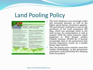 Land Pooling Policy
 The land valuations rose amazingly under
this increased demand, as well as the
higher spend &amp; investment appetite.
The government continued to rest on the
provisions of the Land acquisition Bill
1894, which was seemingly unfair to the
land owners, for compensation as well as
analysis. With the many instances which
happened in West Bengal, Andhra
Pradesh, Haryana, NOIDA etc, it became
increasingly clear to the government that
forceful acquisition cannot be a tenable
&amp; legal method.
 Also, the private sector wanted a more free
market methodology, as the government
acquisition could potentially be a delaying
factor for projects.
http://www.dreamzresidency.co.in
 