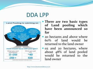 DDA LPP
 There are two basic types
of Land pooling which
have been announced so
far
 20 hectares and above where
60% of land would be
returned to the land owner
 02 and 20 hectares, where
about 48% of land pooled
would be returned to the
land owner
http://www.dreamzresidency.co.in
 