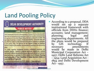 Land Pooling Policy
 According to a proposal, DDA
would set up a separate
institutional framework with
officials from DDA’s finance;
accounts; land management;
planning; legal and
engineering departments. All
the plans would be prepared
by GIS technology. If
necessary amendments
would be made in Delhi
Municipal Corporation Act –
1957; Delhi Land Reforms Act
– 1954; Land Acquisition Act -
1894 and Delhi Development
Act - 1957.
http://www.dreamzresidency.co.in
 