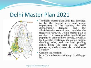 Delhi Master Plan 2021
 The Delhi master plan MPD 2021 is touted
to be the largest ever real estate
opportunity in the country for the
demographic demand, and the
administrative commitment provides the
triggers for growth. Delhi’s master plan is
considered to accommodate an additional
population on 10 million people, as well as
facilitate the creation of almost 1.6 million
dwelling units, and the land pooling
policy being the first of the many
pioneering methods towards the vision to
actuality.
 Content source from
http://www.dreamzresidency.co.in/blog.p
hp
http://www.dreamzresidency.co.in
 