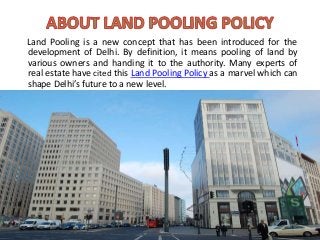 Land Pooling is a new concept that has been introduced for the
development of Delhi. By definition, it means pooling of land by
various owners and handing it to the authority. Many experts of
real estate have cited this Land Pooling Policy as a marvel which can
shape Delhi’s future to a new level.
 