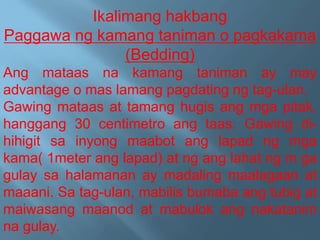 Ikalimang hakbang
Paggawa ng kamang taniman o pagkakama
(Bedding)
Ang mataas na kamang taniman ay may
advantage o mas lamang pagdating ng tag-ulan.
Gawing mataas at tamang hugis ang mga pitak,
hanggang 30 centimetro ang taas. Gawing di-
hihigit sa inyong maabot ang lapad ng mga
kama( 1meter ang lapad) at ng ang lahat ng m ga
gulay sa halamanan ay madaling maalagaan at
maaani. Sa tag-ulan, mabilis bumaba ang tubig at
maiwasang maanod at mabulok ang nakatanim
na gulay.
 
