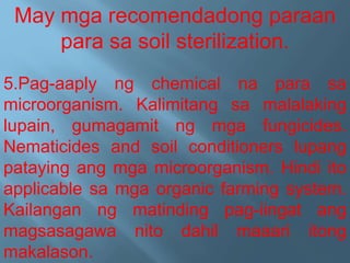 May mga recomendadong paraan
para sa soil sterilization.
5.Pag-aaply ng chemical na para sa
microorganism. Kalimitang sa malalaking
lupain, gumagamit ng mga fungicides.
Nematicides and soil conditioners lupang
pataying ang mga microorganism. Hindi ito
applicable sa mga organic farming system.
Kailangan ng matinding pag-iingat ang
magsasagawa nito dahil maaari itong
makalason.
 