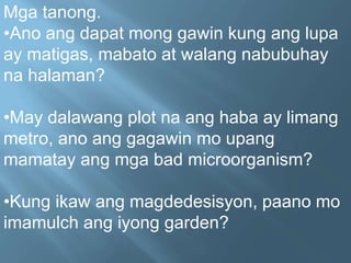 Mga tanong.
•Ano ang dapat mong gawin kung ang lupa
ay matigas, mabato at walang nabubuhay
na halaman?
•May dalawang plot na ang haba ay limang
metro, ano ang gagawin mo upang
mamatay ang mga bad microorganism?
•Kung ikaw ang magdedesisyon, paano mo
imamulch ang iyong garden?
 