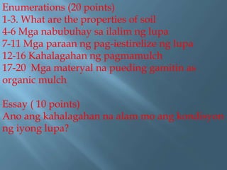 Enumerations (20 points)
1-3. What are the properties of soil
4-6 Mga nabubuhay sa ilalim ng lupa
7-11 Mga paraan ng pag-iestirelize ng lupa
12-16 Kahalagahan ng pagmamulch
17-20 Mga materyal na pueding gamitin as
organic mulch
Essay ( 10 points)
Ano ang kahalagahan na alam mo ang kondisyon
ng iyong lupa?
 