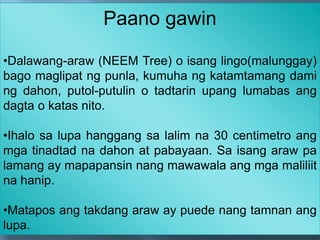 Paano gawin
•Dalawang-araw (NEEM Tree) o isang lingo(malunggay)
bago maglipat ng punla, kumuha ng katamtamang dami
ng dahon, putol-putulin o tadtarin upang lumabas ang
dagta o katas nito.
•Ihalo sa lupa hanggang sa lalim na 30 centimetro ang
mga tinadtad na dahon at pabayaan. Sa isang araw pa
lamang ay mapapansin nang mawawala ang mga maliliit
na hanip.
•Matapos ang takdang araw ay puede nang tamnan ang
lupa.
 