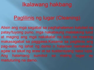 Ikalawang hakbang
Paglilinis ng lugar (Cleaning)
Alisin ang mga sagabal sa paghahalaman katulad ng
patay/tuyong puno, mga nakabaung malalaking tuod
at maging ang mga nakakalat na bato na maaring
makasagabal sa paggawa.Kasama sa paglilinis ang
pag-aalis ng lahat ng damo o halaman namakaka-
agaw sa sikat ng araw at sa sustansyang nasa lupa.
Ang halamang sumibol sa maling lugar ay
maituturing na damo.
 