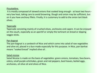 Pissaladière
it is mostly composed of stewed onions that cooked long enough - at least two hours -
very low heat, taking care to avoid browning. Dough and onion may be sufficient, but
on it you have anchovy fillets. Finally, it is customary to add to the onion tart black
olives.
Tapenade
Tapenade consisting mainly of crushed olives, anchovies and capers .It can be enjoyed
on the couch, especially as an aperitif or simply the tartinant on bread or dipping
veggie sticks.
Pan-bagnat
The pan-bagnat is a sandwich of Nice and which come into salad of raw vegetables
and olive oil, placed in a bun made ​​especially for this purpose. In Nice, pan banhat
means "soaked bread" implied olive oil .
Salad nicoise
Salad Nicoise is made ​​on the basis of vegetables: green onions, tomatoes, fava beans,
celery, small purple artichokes, green and red peppers, basil leaves, boiled eggs,
anchovies, oil olive oil and olives of Nice.
 