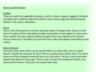 Donut zucchini flowers
Stuffed
They are made ​​from vegetable tomatoes, zucchini, onions, peppers, eggplant hollowed
and filled with a stuffing made from leftover meat, cheese, egg yolk hardened bread
boiled in milk, spices, and baked .
Socca
Socca is the name given to a culinary specialty made of chickpea flour. Socca is in the
form of a large and fine cake baked in large round plates tinned copper in a pizza oven.
Once cooked, the cake is golden (yellow orange) and is even slightly burnt in places.
Socca is eaten hot, if possible just out of the oven, often with pepper and without using
cutlery..
Swiss chard pie
Chard pie base chard, which can be served either as a savory dish, and as a sweet
dessert. Despite the presence of chard there is a pastry eaten cold or warm. The chard
leaves are finely chopped mixed with pine nuts and raisins. The pie is used most often
topped with plenty of icing sugar. There is also a variant salt composed of beets, rice,
bacon and Parmesan. These pies are usually eaten cold.
 