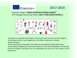 2017-2019
Erasmus+ Project: “SMALL SCIENTISTS ACROSS EUROPE”
KA 2 Strategic Partnership Project: 2017-1-FR01-KA219-037465_1
The project is funded by the European Commission under the Erasmus Plus Program,
the European Union's new Programme in the fields of education, training,
youth and sport.
All the information we provide is the exclusive responsibility of the project team,
and the National Agency for Community Programs in the Field of Education and Training
and the European Commission are not responsible for the use of the content of this
information.
 