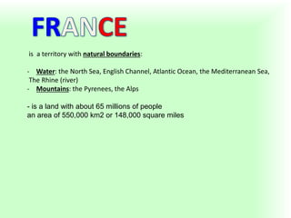 is a territory with natural boundaries:
- Water: the North Sea, English Channel, Atlantic Ocean, the Mediterranean Sea,
The Rhine (river)
- Mountains: the Pyrenees, the Alps
- is a land with about 65 millions of people
an area of ​​550,000 km2 or 148,000 square miles
 