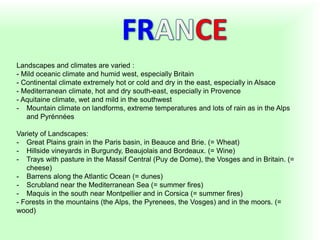 Landscapes and climates are varied :
- Mild oceanic climate and humid west, especially Britain
- Continental climate extremely hot or cold and dry in the east, especially in Alsace
- Mediterranean climate, hot and dry south-east, especially in Provence
- Aquitaine climate, wet and mild in the southwest
- Mountain climate on landforms, extreme temperatures and lots of rain as in the Alps
and Pyrénnées
Variety of Landscapes:
- Great Plains grain in the Paris basin, in Beauce and Brie. (= Wheat)
- Hillside vineyards in Burgundy, Beaujolais and Bordeaux. (= Wine)
- Trays with pasture in the Massif Central (Puy de Dome), the Vosges and in Britain. (=
cheese)
- Barrens along the Atlantic Ocean (= dunes)
- Scrubland near the Mediterranean Sea (= summer fires)
- Maquis in the south near Montpellier and in Corsica (= summer fires)
- Forests in the mountains (the Alps, the Pyrenees, the Vosges) and in the moors. (=
wood)
 