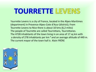 Tourrette Levens is a city of France, located in the Alpes-Maritimes
(department) in Provence-Alpes-Cote d'Azur (district); From
Tourrette Levens to Nice there is about 10 kms (6,2 miles)
The people of Tourrette are called Tourrettans, Tourrettanes.
The 4728 inhabitants of the town living in an area of 17 sq km with
a density of 278 inhabitants per km ² and an average altitude of 449 m.
The current mayor of the town hall is Alain FRÈRE
 