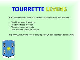 In Tourrette Levens, there is a castle in which there are four museum :
- The Museum of Prehistory
- The butterflies’s museum
- The museum of old crafts
- The museum of natural history
http://www.tourrette-levens.org/img_tour/Video-Tourrette-Levens.wmv
 