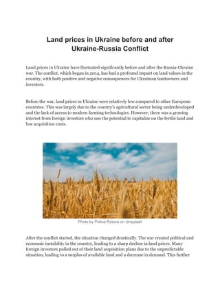 Land prices in Ukraine before and after
Ukraine-Russia Conflict
Land prices in Ukraine have fluctuated significantly before and after the Russia-Ukraine
war. The conflict, which began in 2014, has had a profound impact on land values in the
country, with both positive and negative consequences for Ukrainian landowners and
investors.
Before the war, land prices in Ukraine were relatively low compared to other European
countries. This was largely due to the country’s agricultural sector being underdeveloped
and the lack of access to modern farming technologies. However, there was a growing
interest from foreign investors who saw the potential to capitalize on the fertile land and
low acquisition costs.
Photo by Polina Rytova on Unsplash
After the conflict started, the situation changed drastically. The war created political and
economic instability in the country, leading to a sharp decline in land prices. Many
foreign investors pulled out of their land acquisition plans due to the unpredictable
situation, leading to a surplus of available land and a decrease in demand. This further
 