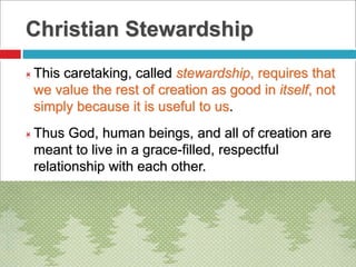 Christian Stewardship
 This caretaking, called stewardship, requires that
we value the rest of creation as good in itself, not
simply because it is useful to us.
 Thus God, human beings, and all of creation are
meant to live in a grace-filled, respectful
relationship with each other.
 