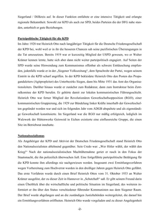 Siegerland / Dillkreis auf. In dieser Funktion entfaltete er eine intensive Tätigkeit und erlangte
regionale Bekanntheit. Sowohl zur KPD als auch zur SPD, beides Parteien die der DFG nahe stan-
den, unterhielt er gute Beziehungen.


Parteipolitische Tätigkeit für die KPD
Im Jahre 1928 trat Heinrich Otto nach langjähriger Tätigkeit für die Deutsche Friedensgesellschaft
der KPD bei, wohl weil er in ihr die besseren Chancen sah seine pazifistischen Überzeugungen in
die Tat umzusetzen. Bereits 1919 war er kurzzeitig Mitglied der USPD gewesen, wo er Walter
Krämer kennen lernte, hatte sich aber dann nicht weiter parteipolitisch engagiert. Auf Seiten der
SPD wurde seine Hinwendung zum Kommunismus offenbar als schwere Enttäuschung empfun-
den, jedenfalls wurde er in der „Siegener Volkszeitung“, dem Sprachrohr der Partei, wegen seinem
Eintritt in die KPD scharf angriffen. In der KPD bekleidete Heinrich Otto den Posten des Propa-
gandaleiters (Agitpropleiter) des Unterbezirks Siegen, dann bis Mitte 1931 das Amt des Organisa-
tionsleiters. Darüber hinaus wurde er zunächst zum Redakteur, dann zum Instrukteur beim Zent-
ralkomitee der KPD berufen. Er gehörte damit zur lokalen kommunistischen Führungsschicht.
Heinrich Otto war ferner Mitglied der Revolutionären Gewerkschaftsopposition (RGO), einer
kommunistischen Gruppierung, die 1929 zur Bündelung linker Kräfte innerhalb der Gewerkschaf-
ten gegründet worden war und sich im folgenden Jahr vom ADGB abspaltete und als eigenständi-
ge Gewerkschaft konstituierte. Im Siegerland war die RGO nur mäßig erfolgreich, lediglich im
Walzwerk der Hüttenwerke Geisweid in Eichen existierte eine einflussreiche Gruppe, die einen
Sitz im Betriebsrat innehatte.


Nationalsozialismus
Als Angehöriger der KPD und Aktivist der Deutschen Friedensgesellschaft stand Heinrich Otto
den Nationalsozialisten ablehnend gegenüber. Sein Credo war: „Wer Hitler wählt, der wählt den
Krieg!“ Nach der nationalsozialistischen Machtübernahme geriet er rasch in den Fokus der
Staatsmacht, die ihn polizeilich überwachen ließ. Eine fortgeführte parteipolitische Betätigung für
die KPD konnte ihm allerdings nie nachgewiesen werden. Insgesamt zwei Ermittlungsverfahren
wegen Vorbereitung zum Hochverrat wurden in den dreißiger Jahren gegen Heinrich Otto geführt.
Das erste Verfahren wurde durch einen Brief Heinrich Ottos vom 31. Oktober 1933 an Walter
Krämer ausgelöst, der zu dieser Zeit in Hannover in „Schutzhaft“ saß. Er gibt seinem Freund darin
einen Überblick über die wirtschaftliche und politische Situation im Siegerland, des weiteren in-
formiert er ihn über den Status verschiedener führender Kommunisten aus dem Siegener Raum.
Der Brief wurde abgefangen und an die zuständigen Justizbehörden weitergeleitet, die darauf hin
ein Ermittlungsverfahren eröffneten. Heinrich Otto wurde vorgeladen und zu dieser Angelegenheit

                                                -2-
 