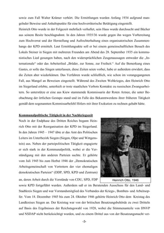 sowie zum Fall Walter Krämer verhört. Die Ermittlungen wurden Anfang 1934 aufgrund man-
gelnder Beweise und Anhaltspunkte für eine hochverräterische Betätigung eingestellt.
Heinrich Otto wurde in der Folgezeit mehrfach verhaftet, sein Haus wurde durchsucht und Bücher
aus seinem Besitz beschlagnahmt. In den Jahren 1935/36 wurde gegen ihn wegen Vorbereitung
zum Hochverrat und der Herstellung und Aufrechterhaltung eines organisatorischen Zusammen-
hangs der KPD ermittelt. Laut Ermittlungsakte soll er bei einem gemeinschaftlichen Besuch des
Lokals Steiner in Siegen mit mehreren Freunden am Abend des 28. September 1935 ein kommu-
nistisches Lied gesungen haben, nach den widersprüchlichen Zeugenaussagen entweder die „In-
ternationale“ oder das Arbeiterlied „Brüder, zur Sonne, zur Freiheit.“ Auf die Bemerkung eines
Gastes, er solle das Singen unterlassen, diese Zeiten seien vorbei, habe er außerdem erwidert, dass
die Zeiten aber wiederkämen. Das Verfahren wurde schließlich, wie schon im vorangegangenen
Fall, aus Mangel an Beweisen eingestellt. Während des Zweiten Weltkrieges, den Heinrich Otto
im Siegerland erlebte, unterhielt er trotz staatlichen Verbots Kontakte zu russischen Zwangsarbei-
tern. So unterstütze er eine aus Kiew stammende Kommissarin der Roten Armee, die unter Be-
obachtung der örtlichen Gestapo stand und im Falle des Bekanntwerdens ihrer früheren Tätigkeit
gemäß dem sogenannten Kommissarbefehl Hitlers mit ihrer Exekution zu rechnen gehabt hätte.


Kommunalpolitische Tätigkeit in der Nachkriegszeit
Noch in der Endphase des Dritten Reiches begann Hein-
rich Otto mit der Reorganisation der KPD im Siegerland.
In den Jahren 1945 – 1947 übte er das Amt des Politischen
Leiters im Unterbezirk Siegen (Siegen, Olpe und Wittgens-
tein) aus. Neben der parteipolitischen Tätigkeit engagierte
er sich stark in der Kommunalpolitik, wobei er die Ver-
ständigung mit den anderen Parteien suchte. Er gehörte
vom Juli 1945 bis zum Herbst 1946 der „Demokratischen
Arbeitsgemeinschaft von Vertretern der vier ehemaligen
demokratischen Parteien“ (DDP, SPD, KPD und Zentrum)

an, deren Arbeit durch die Vorstände von CDU, SPD, FDP                Heinrich Otto, 1946
sowie KPD fortgeführt wurden. Außerdem saß er im Beratenden Ausschuss für den Land- und
Stadtkreis Siegen und war Vorstandsmitglied des Verbandes der Kriegs-, Bomben- und Arbeitsop-
fer. Vom 18. Dezember 1945 bis zum 24. Oktober 1946 gehörte Heinrich Otto dem Kreistag des
Landkreises Siegen an. Der Kreistag war von der britischen Besatzungsbehörde zu zwei Dritteln
auf Basis des Ergebnisses der Reichstagswahl von 1928, wobei die Stimmenanteile von DNVP
und NSDAP nicht berücksichtigt wurden, und zu einem Drittel aus von der Besatzungsmacht ver-

                                                -3-
 