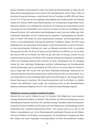 gebenen Mandaten zusammengesetzt worden. Der Modus der Bestellung hatte zur Folge, dass die
linken Parteien überrepräsentiert waren und die CDU unterrepräsentiert. Am 05. Februar 1946, auf
der dritten Sitzung des Kreistages, wurde Heinrich Otto auf Vorschlag von KPD, SPD und Libera-
len mit 32 zu 16 Stimmen bei zwei ungültigen Stimmabgaben zum Landrat gewählt. Der bisherige
Landrat Otto Schwarz (SPD) wurde Oberkreisdirektor, der Christdemokrat Joseph Büttner Kreis-
deputierter. Daneben war er Mitglied des Ausschusses für Förderung der Landwirtschaft und des
Ausschusses für den Wiederaufbau. Seine Amtszeit war durch die Nöte der unmittelbaren Nach-
kriegszeit bestimmt. Als Landrat galten seine Bemühungen in erster Linie dem Aufbau einer funk-
tionierenden Infrastruktur und der Verbesserung der gespannten Versorgungslage der Bevölke-
rung. Im Herbst 1946 fanden die ersten demokratischen Gemeinde- und Kreistagswahlen statt,
welche zu einer grundlegenden Änderung der politischen Verhältnisse führten. Die CDU errang
begünstigt durch das angewendete Wahlverfahren sowohl auf kommunaler als auch auf Kreisebe-
ne einen überwältigenden Wahlsieg und wurde zur führenden politischen Kraft. Im gewählten
Kreistag hatte die CDU mit 40 von 45 Sitzen eine klare Mehrheit, die SPD kam nur auf vier Man-
date und die FDP auf ein Mandat. Die KPD war gar nicht mehr im Kreistag vertreten. Auf der
konstituierenden Sitzung am 24. Oktober 1946 wurde der bisherige Kreisdeputierte Joseph Büttner
(CDU) zum Nachfolger Heinrich Ottos bestimmt. In seiner Abschiedsrede hob der scheidende
Landrat die unter schwierigen Bedingungen erreichten Aufbauleistungen der Sozialdemokratie
und des Kommunismus hervor und ermahnte die CDU, dass sie von nun an allein die Verantwor-
tung zu tragen habe. Die von der CDU nach ihrem Wahlerfolg beabsichtigte Änderung der Zu-
sammensetzung der Entnazifizierungsausschüsse stieß bei Heinrich Otto auf scharfe Kritik. In ei-
nem offenen Brief an seinen Nachfolger Büttner griff er die CDU heftig an und verlangte die pari-
tätische Besetzung der Ausschüsse. Die Entnazifizierung könne nicht in die Hände von „Halbfa-
schisten“ und „Militaristen“ gelegt werden, eine Anspielung auf die aus dem deutschnationalen
Spektrum stammenden Mitglieder der CDU. Der Vorstoß Ottos blieb allerdings folgenlos.


Mitglied des ernannten Landtags Nordrhein-Westfalen
Heinrich Otto war vom 02. Oktober bis zum 16. Dezember 1946 Mitglied des ersten ernannten
Landtags Nordrhein-Westfalens. Im Sommer 1946 entschloss sich die britische Regierung zu einer
Neuordnung der besetzten Territorien. Die „operation marriage“ beinhaltete neben der Zusammen-
legung der Provinzen Nordrhein und Westfalen sowie der Bildung einer Landesregierung auch die
Einberufung eines „Ernannten Repräsentativen Rates.“ Der Landtag wurde aus je 100 von den
Parteien vorgeschlagenen und von der Besatzungsmacht genehmigten Personen aus den früheren
Provinzen Nordrhein und Westfalen zusammengesetzt. Die parteipolitische Zuordnung der Man-
date erfolgte nach einem festgelegten Verteilungsschlüssel auf Basis der preußischen Landtags-

                                               -4-
 