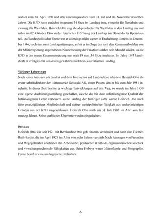 wahlen vom 24. April 1932 und den Reichstagswahlen vom 31. Juli und 06. November desselben
Jahres. Die KPD hatte zunächst insgesamt 34 Sitze im Landtag inne, vierzehn für Nordrhein und
zwanzig für Westfalen. Heinrich Otto zog als Abgeordneter für Westfalen in den Landtag ein und
nahm am 02. Oktober 1946 an der feierlichen Eröffnung des Landtags im Düsseldorfer Opernhaus
teil. Auf landespolitischer Ebene trat er allerdings nicht weiter in Erscheinung. Bereits im Dezem-
ber 1946, nach nur zwei Landtagssitzungen, verlor er im Zuge der nach den Kommunalwahlen von
der Militärregierung angeordneten Neubemessung der Fraktionsstärken sein Mandat wieder, da die
KPD in der neuen Zusammensetzung nur noch 19 statt 34 Sitze innehatte. Im Jahre 1947 kandi-
dierte er erfolglos für den ersten gewählten nordrhein-westfälischen Landtag.


Weiterer Lebensweg
Nach seiner Amtszeit als Landrat und dem Intermezzo auf Landesebene arbeitete Heinrich Otto als
erster Arbeitsdirektor der Hüttenwerke Geisweid AG, einen Posten, den er bis zum Jahr 1951 in-
nehatte. In dieser Zeit brachte er wichtige Entwicklungen auf den Weg, so wurde im Jahre 1950
eine eigene Ausbildungsabteilung geschaffen, welche die bis dato unbefriedigende Qualität der
betriebseigenen Lehre verbessern sollte. Anfang der fünfziger Jahre wurde Heinrich Otto nach
über zwanzigjähriger Mitgliedschaft und aktiver parteipolitischer Tätigkeit aus undurchsichtigen
Gründen aus der KPD ausgeschlossen. Heinrich Otto starb am 31. Juli 1983 im Alter von fast
neunzig Jahren. Seine sterblichen Überreste wurden eingeäschert.


Privates
Heinrich Otto war seit 1921 mit Bernhardine Otto geb. Stamm verheiratet und hatte eine Tochter,
Ruth-Hardie, die im April 1929 im Alter von sechs Jahren verstarb. Nach Aussagen von Freunden
und Wegegefährten zeichneten ihn Arbeitseifer, politischer Weitblick, organisatorisches Geschick
und verwaltungstechnische Fähigkeiten aus. Seine Hobbys waren Mikroskopie und Fotographie.
Ferner besaß er eine umfangreiche Bibliothek.




                                                -5-
 