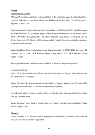 Quellen
a) Archivalische Quellen
Akte des Oberreichsanwalts beim Volksgerichtshof in der Strafsache gegen den Techniker Hein-
rich Otto und andere wegen Vorbereitung zum Hochverrat aus dem Jahre 1936 (Bundesarchiv,
Signatur: VGH/Z-O 63)


Generalstaatsanwalt Hamm, Erstinstanzliche Strafsachen Nr. 15680 und 15681, Verfahren gegen
Techniker Heinrich Otto aus Siegen wegen Vorbereitung zum Hochverrat aus den Jahren 1933 /
1934, (LAV NRW W, Signatur: Q 211a), [darin: Abschrift eines Briefes von Heinrich Otto an
Walter Krämer vom 31. Oktober 1933, Verhörprotokoll Heinrich Otto mit persönlichen Angaben,
behördlicher Schriftwechsel]


Krankenbuchlager Berlin, Eintragungen in den Sammelurkunden Nr. 18835 HKB. Res.-Laz. VIII
Frankfurt / M., Nr. 29945 HKB. Res.-Laz. Siegen a. Sieg und Nr. 29972 HKB. Vereins-Lazarett
Loge i. / Siegen


Kreistagsprotokolle des Landkreises Siegen 1945/46 (Kreisarchiv Siegen-Wittgenstein)


b) Gedruckte Quellen
Anon.: Die Friedensgesellschaft in Siegen unter dem Sowjetstern, in: Siegener Volks-Zeitung vom
20. September 1928 (Beilage)


Kaiser, Siegfried: Der Kommunismus im Siegerland, in: Siegener Zeitung vom 05. April 1933
[Hintergrundinformationen, H. Otto wird nicht namentlich erwähnt]


Otto, Heinrich: Offener Brief an Landrat Büttner, in: Freiheit. Das Blatt des schaffenden Volkes
vom 06. Dezember 1946


Reuter, Hermann: Unser Landrat Heinrich Otto, in: Freiheit. Das Blatt des schaffenden Volkes
vom 02. August 1946


Literatur
Dreher, Siegfried et al.: 150 Jahre Stahlerzeugung und -verarbeitung in Geisweid. Rückschau auf
eine wechselvolle Geschichte. Siegen 1996



                                              -6-
 
