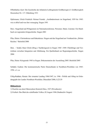 Offenbächer, Kurt: Die Geschichte des Infanterie-Leibregiments Großherzogin (3. Großherzoglich
Hessisches) Nr. 117. Oldenburg 1931


Opfermann, Ulrich Friedrich: Heimat Fremde. „Ausländereinsatz im Siegerland, 1939 bis 1945:
wie er ablief und was ihm vorausging. Siegen 1991


Ders.: Siegerland und Wittgenstein im Nationalsozialismus. Personen. Daten. Literatur. Ein Hand-
buch zur regionalen Zeitgeschichte. Siegen 2001


Pfau, Dieter: Christenkreuz und Hakenkreuz. Siegen und das Siegerland am Vorabend des „Dritten
Reiches.“ Bielefeld 2000


Ders. / Seidel, Hans Ulrich (Hrsg.): Nachkriegszeit in Siegen 1945 -1949. Flüchtlinge und Ver-
triebene zwischen Integration und Ablehnung. Ein Quellenband zur Regionalgeschichte. Siegen
2004


Pfau, Dieter: Kriegsende 1945 in Siegen. Dokumentation der Ausstellung 2005. Bielefeld 2005


Schädel, Gudrun: Die kommunistische Partei Deutschlands in Nordrhein-Westfalen von 1945-
1956. s.l. s.a.


Uhlig-Raddatz, Renate: Der ernannte Landtag 1946/1947, in: 1946 - Politik und Alltag im Grün-
dungsjahr des Landes Nordrhein-Westfalen. Düsseldorf 2006, S.22-29


Bildnachweis
1) Passfoto aus dem Führerschein Heinrich Ottos, 1927 (Privatbesitz)
2) Freiheit. Das Blatt des schaffenden Volkes, 02.August 1946 (Stadtarchiv Siegen)




                                               -7-
 