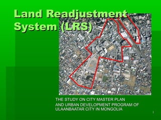 Land Readjustment
System (LRS)




      THE STUDY ON CITY MASTER PLAN
      AND URBAN DEVELOPMENT PROGRAM OF
      ULAANBAATAR CITY IN MONGOLIA
                                         1
 