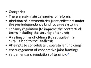 • Categories
• There are six main categories of reforms:
• Abolition of intermediaries (rent collectors under
the pre-Independence land revenue system);
• Tenancy regulation (to improve the contractual
terms including the security of tenure);
• A ceiling on landholdings (to redistributing
surplus land to the landless);
• Attempts to consolidate disparate landholdings;
• encouragement of cooperative joint farming;
• settlement and regulation of tenancy.[3]
 