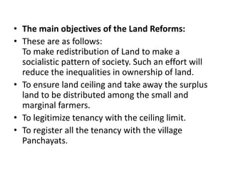 • The main objectives of the Land Reforms:
• These are as follows:
To make redistribution of Land to make a
socialistic pattern of society. Such an effort will
reduce the inequalities in ownership of land.
• To ensure land ceiling and take away the surplus
land to be distributed among the small and
marginal farmers.
• To legitimize tenancy with the ceiling limit.
• To register all the tenancy with the village
Panchayats.
 