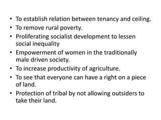 • To establish relation between tenancy and ceiling.
• To remove rural poverty.
• Proliferating socialist development to lessen
social inequality
• Empowerment of women in the traditionally
male driven society.
• To increase productivity of agriculture.
• To see that everyone can have a right on a piece
of land.
• Protection of tribal by not allowing outsiders to
take their land.
 