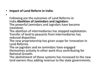 • Impact of Land Reform in India:
•
Following ere the outcomes of Land Reforms in
India.Abolition of Jamindars and Jagirdars:
The powerful Jamindars and Jagirdars have become
inexistent.
The abolition of intermediaries has stopped exploitation.
Transfer of land to peasants from intermediaries has
reduced disparities.
The new proprietorship has given scope for innovation in
Land Reforms.
The ex-jagirdars and ex-Jamindars have engaged
themselves actively in other work thus contributing for
National Growth.
The abolishment of these systems has increased to the new
land owners thus adding revenue to the state governments.
 