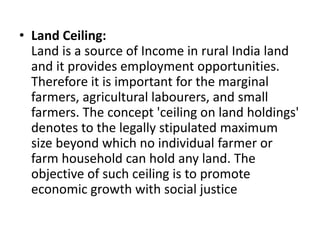 • Land Ceiling:
Land is a source of Income in rural India land
and it provides employment opportunities.
Therefore it is important for the marginal
farmers, agricultural labourers, and small
farmers. The concept 'ceiling on land holdings'
denotes to the legally stipulated maximum
size beyond which no individual farmer or
farm household can hold any land. The
objective of such ceiling is to promote
economic growth with social justice
 