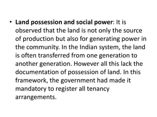 • Land possession and social power: It is
observed that the land is not only the source
of production but also for generating power in
the community. In the Indian system, the land
is often transferred from one generation to
another generation. However all this lack the
documentation of possession of land. In this
framework, the government had made it
mandatory to register all tenancy
arrangements.
 