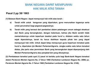 BANK NEGARA DAPAT MEMPUNYAI
HAK MILIK ATAS TANAH
Pasal 2 pp 38/ 1963
(1) Batasan Bank Negara dapat mempunyai hak milik atas tanah :
a) Tanah milik untuk bangunan yang diperlukan, guna menunaikan tugasnya serta
untuk perumahan bagi pegawai-pegawainya;
b) Tanah milik yang berasal dari pembelian dalam pelelangan umum sebagai eksekusi
dari Bank yang bersangkutan, dengan ketentuan, bahwa jika Bank sendiri tidak
memerlukannya untuk keperluan tesebut pada huruf a, didalam waktu satu tahun
sejak diperolehnya, tanah itu harus dialihkan kepada pihak lain yang dapat
mempunyai hak milik. Untuk dapat tetap mempunyai guna keperluan tersebut pada
huruf a, diperlukan ijin Menteri Pertanian/Agraria. Jangka waktu satu tahun tersebut
diatas, jika perlu atas permintaan Bank yang bersangkutan dapat diperpanjang oleh
Menteri Pertanian/Agraria atau penjabat lain yang ditunjuknya.
(2) Pembatasan tersebut pada ayat (1) pasal ini berlaku pula bagi Bank-bank Negara tersebut
dalam Peraturan Menteri Agraria No. 2 Tahun 1960 (Tambahan Lembaran Negara No. 2086) yo.
Peraturan Menteri Agraria No. 5 Tahun 1960 (Tambahan Lembaran Negara No. 2149).
 