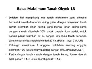 Batas Maksimum Tanah Obyek LR
• Didalam hal menghitung luas tanah maksimum yang dikuasai
berbentuk sawah dan tanah kering, yaitu dengan menjumlah tanah
sawah ditambah tanah kering, yang menilai tanah kering sama
dengan sawah ditambah 30% untuk daerah tidak padat, untuk
daerah padat ditambah 20 %, dengan ketentuan tanah pertanian
yang dikuasai tidak boleh lebih dari 20 ha. (Pasal 1 ayat 2 UULR)
• Keluarga: maksimum 7 anggota, kelebihan seorang anggota
ditambah 10% luas tanahnya, paling banyak 50%. (Pasal 2 UULR)
• Perbandingan tanah sawah dengan tanah kering. Untuk daerah
tidak padat 1 : 1,3; untuk daerah padat 1 : 1,2
 