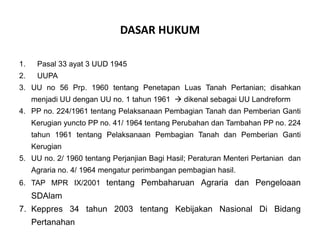 DASAR HUKUM
1. Pasal 33 ayat 3 UUD 1945
2. UUPA
3. UU no 56 Prp. 1960 tentang Penetapan Luas Tanah Pertanian; disahkan
menjadi UU dengan UU no. 1 tahun 1961  dikenal sebagai UU Landreform
4. PP no. 224/1961 tentang Pelaksanaan Pembagian Tanah dan Pemberian Ganti
Kerugian yuncto PP no. 41/ 1964 tentang Perubahan dan Tambahan PP no. 224
tahun 1961 tentang Pelaksanaan Pembagian Tanah dan Pemberian Ganti
Kerugian
5. UU no. 2/ 1960 tentang Perjanjian Bagi Hasil; Peraturan Menteri Pertanian dan
Agraria no. 4/ 1964 mengatur perimbangan pembagian hasil.
6. TAP MPR IX/2001 tentang Pembaharuan Agraria dan Pengeloaan
SDAlam
7. Keppres 34 tahun 2003 tentang Kebijakan Nasional Di Bidang
Pertanahan
 