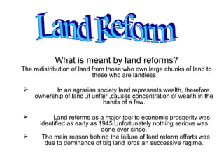 What is meant by land reforms?
The redistribution of land from those who own large chunks of land to
                           those who are landless

          In an agrarian society land represents wealth, therefore
    ownership of land ,if unfair ,causes concentration of wealth in the
                              hands of a few.

          Land reforms as a major tool to economic prosperity was
      identified as early as 1945.Unfortunately nothing serious was
                              done ever since.
      The main reason behind the failure of land reform efforts was
        due to dominance of big land lords an successive regime.
 