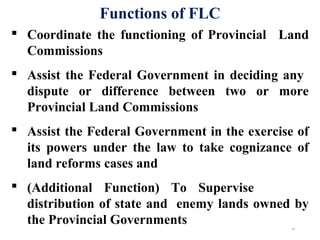  Coordinate the functioning of Provincial Land
Commissions
 Assist the Federal Government in deciding any
dispute or difference between two or more
Provincial Land Commissions
 Assist the Federal Government in the exercise of
its powers under the law to take cognizance of
land reforms cases and
 (Additional Function) To Supervise
distribution of state and enemy lands owned by
the Provincial Governments
Functions of FLC
10
 