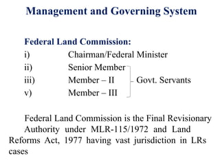 12
Federal Land Commission:
i) Chairman/Federal Minister
ii) Senior Member
iii) Member – II Govt. Servants
v) Member – III
Federal Land Commission is the Final Revisionary
Authority under MLR-115/1972 and Land
Reforms Act, 1977 having vast jurisdiction in LRs
cases
Management and Governing System
 