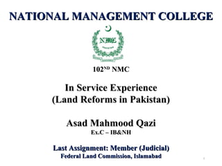 NATIONAL MANAGEMENT COLLEGENATIONAL MANAGEMENT COLLEGE
102102NDND
NMCNMC
In Service ExperienceIn Service Experience
(Land Reforms in Pakistan)(Land Reforms in Pakistan)
Asad Mahmood QaziAsad Mahmood Qazi
Ex.C – IB&NHEx.C – IB&NH
Last Assignment: Member (Judicial)Last Assignment: Member (Judicial)
Federal Land Commission, IslamabadFederal Land Commission, Islamabad 2
 