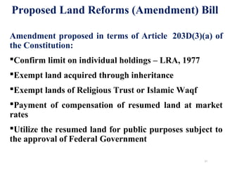 Amendment proposed in terms of Article 203D(3)(a) of
the Constitution:
Confirm limit on individual holdings – LRA, 1977
Exempt land acquired through inheritance
Exempt lands of Religious Trust or Islamic Waqf
Payment of compensation of resumed land at market
rates
Utilize the resumed land for public purposes subject to
the approval of Federal Government
Proposed Land Reforms (Amendment) Bill
21
 